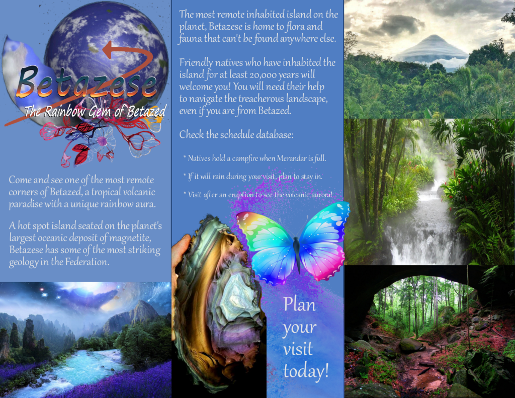 [TTS Compatibility: This log is a three-panel image made to resemble a tourism pamphlet. The title card is the word “Betazese” in blue-to-orange gradient letters. Under the title is the subtitle “The Rainbow Gem of Betazed”. Behind this text is a planet with a swooping arrow on it, pointing to an island in the middle of an ocean on a globe. Text reads: Come and see one of the most remote corners of Betazed, a tropical volcanic paradise with a unique rainbow aura. A hot spot island seated on the planet's largest oceanic deposit of magnetite, Betazese has some of the most striking geology in the Federation. The first panel ends with an image of a fantasy river through a mountain range, a rainbow aurora around the mountains. In the second panel, text reads: The most remote inhabited island on the planet, Betazese is home to flora and fauna that can't be found anywhere else. Friendly natives who have inhabited the island for at least 20,000 years will welcome you! You will need their help to navigate the treacherous landscape, even if you are from Betazed. Check the schedule database: * Natives hold a campfire when Merandar is full. * If it will rain during your visit, plan to stay in. * Visit after an eruption to see the volcanic aurora! The second page ends with an image of a hand holding a giant chunk of rainbow obsidian next to a rainbow butterfly. The final and largest text says: Plan your visit today! The third panel is three images. One depicts a volcano from afar, framed by haze and a lush jungle. The second image is a waterfall river through a jungle, and the final image is of a jungle cave with red dirt.]